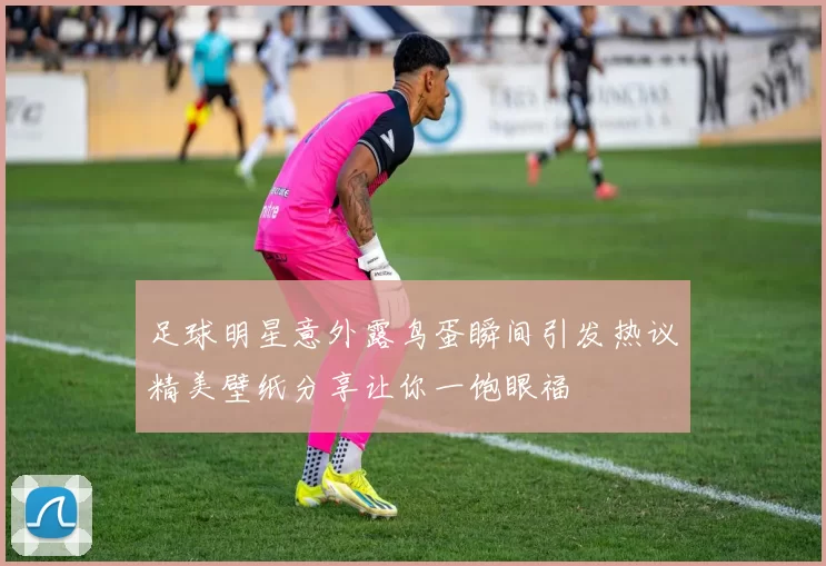 足球明星意外露鸟蛋瞬间引发热议精美壁纸分享让你一饱眼福