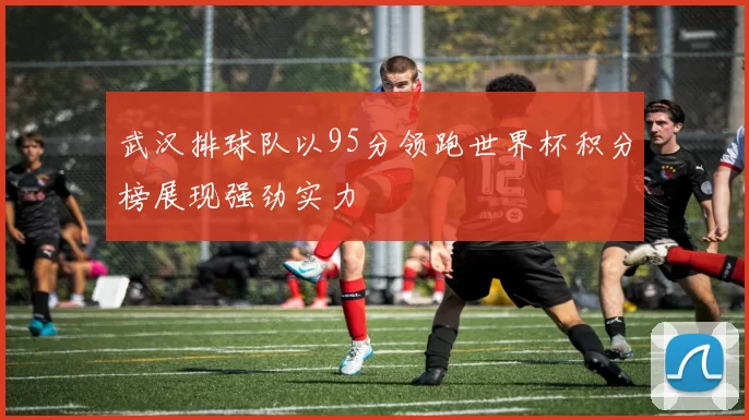 武汉排球队以95分领跑世界杯积分榜展现强劲实力