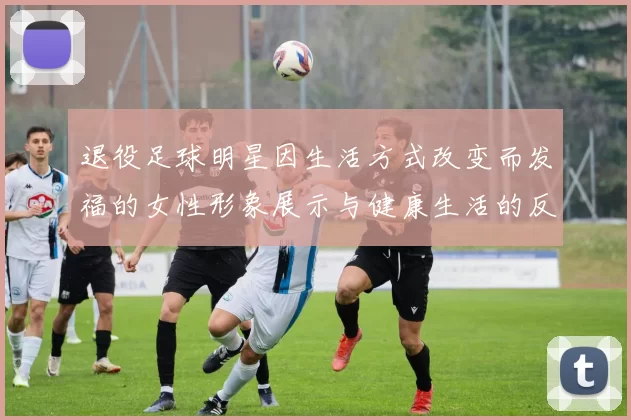 退役足球明星因生活方式改变而发福的女性形象展示与健康生活的反思