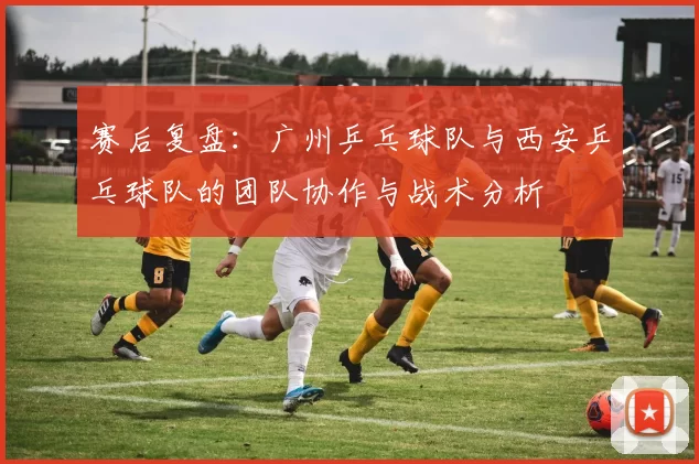 赛后复盘：广州乒乓球队与西安乒乓球队的团队协作与战术分析