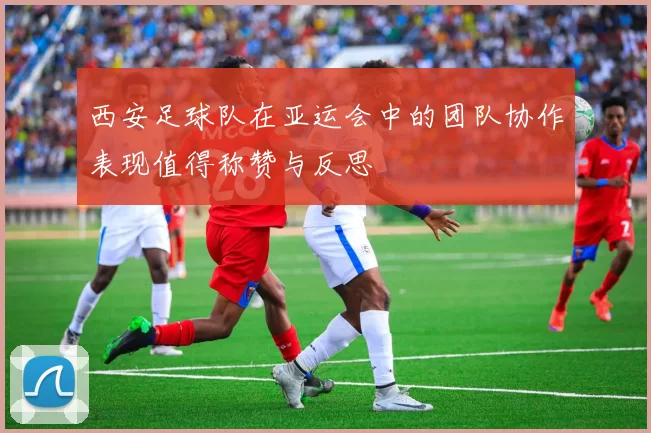 西安足球队在亚运会中的团队协作表现值得称赞与反思