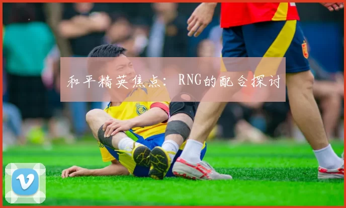 和平精英焦点：RNG的配合探讨