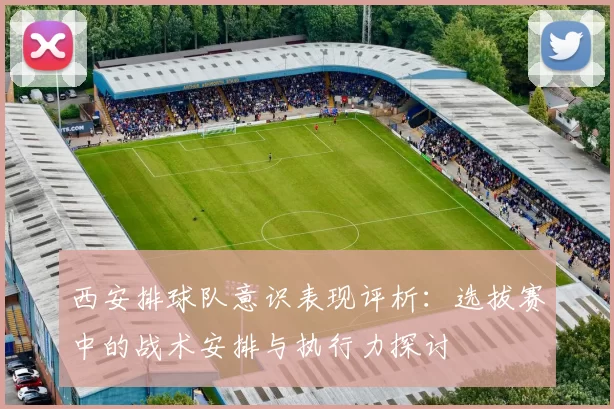 西安排球队意识表现评析：选拔赛中的战术安排与执行力探讨