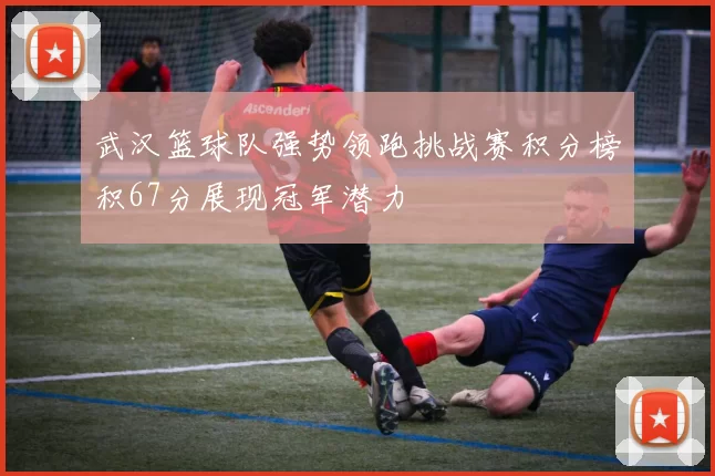 武汉篮球队强势领跑挑战赛积分榜积67分展现冠军潜力