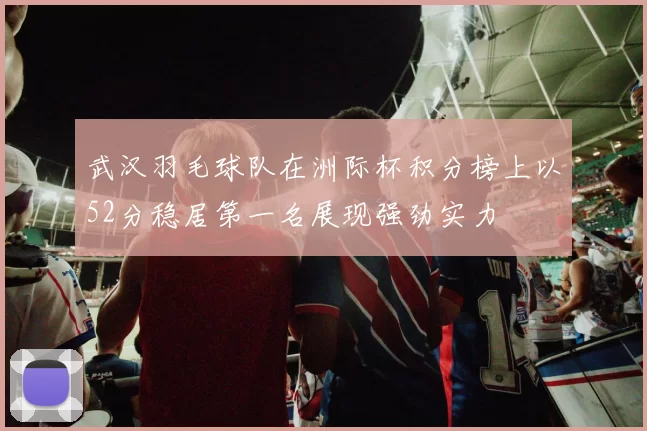 武汉羽毛球队在洲际杯积分榜上以52分稳居第一名展现强劲实力